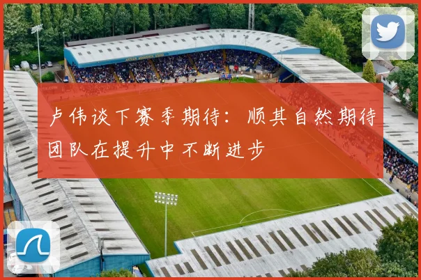 卢伟谈下赛季期待：顺其自然期待团队在提升中不断进步