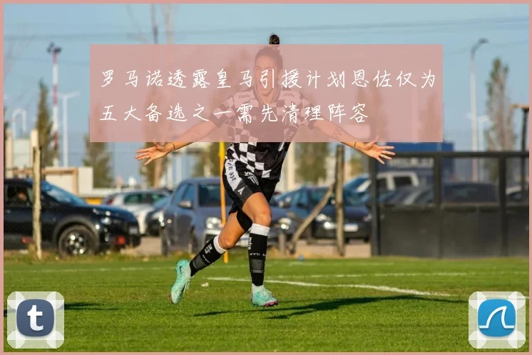 罗马诺透露皇马引援计划恩佐仅为五大备选之一需先清理阵容