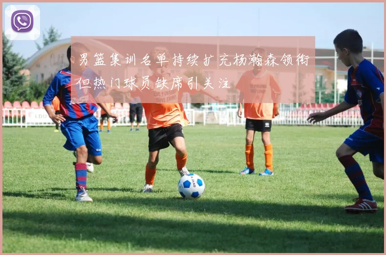 男篮集训名单持续扩充杨瀚森领衔但热门球员缺席引关注