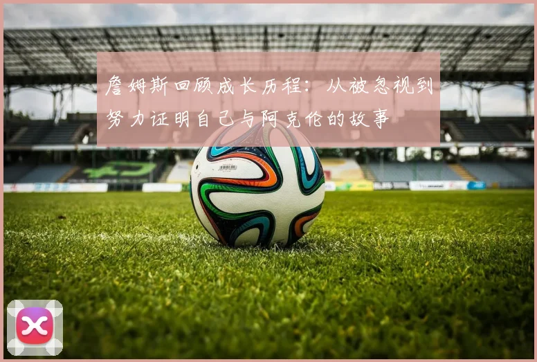 詹姆斯回顾成长历程：从被忽视到努力证明自己与阿克伦的故事